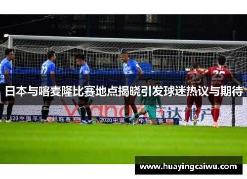 日本与喀麦隆比赛地点揭晓引发球迷热议与期待